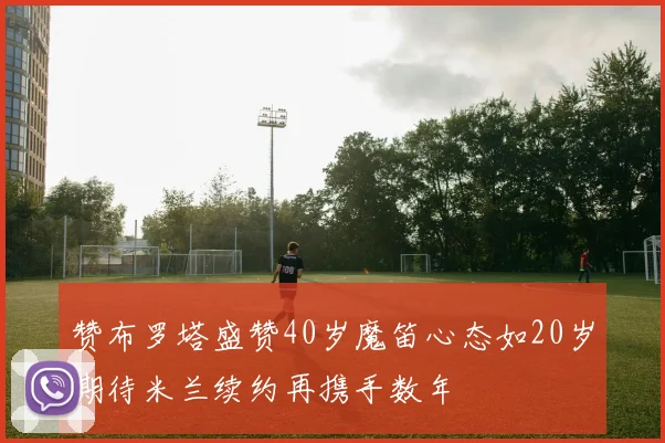 赞布罗塔盛赞40岁魔笛心态如20岁期待米兰续约再携手数年