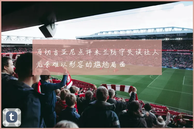 马切吉亚尼点评米兰防守失误让人无奈难以形容的尴尬局面