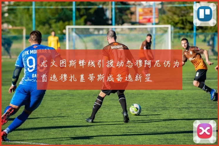 尤文图斯锋线引援动态穆阿尼仍为首选穆扎基蒂斯成备选新星