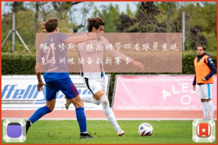 维尼修斯贝林厄姆等四名球员重返皇马训练场备战新赛季