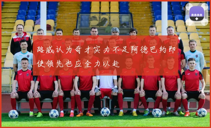 路威认为奇才实力不足阿德巴约即使领先也应全力以赴