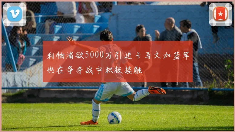利物浦欲5000万引进卡马文加蓝军也在争夺战中积极接触