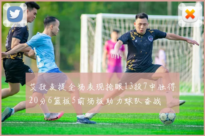 艾孜麦提全场表现抢眼13投7中独得20分6篮板5前场板助力球队奋战