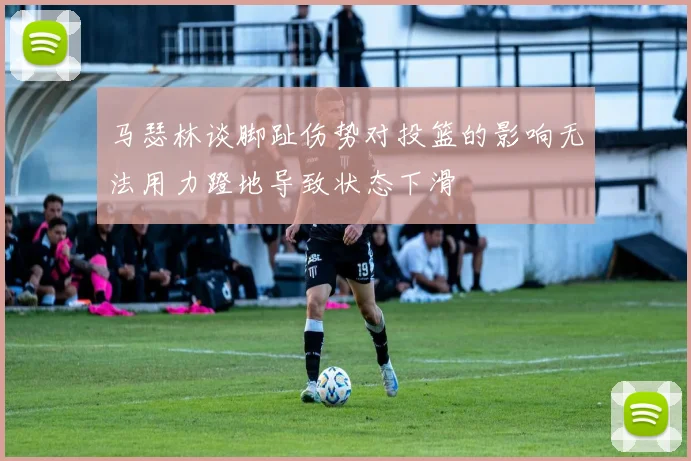 马瑟林谈脚趾伤势对投篮的影响无法用力蹬地导致状态下滑