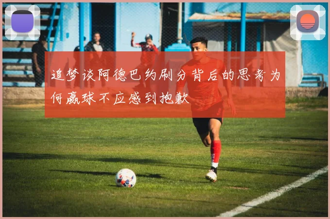 追梦谈阿德巴约刷分背后的思考为何赢球不应感到抱歉