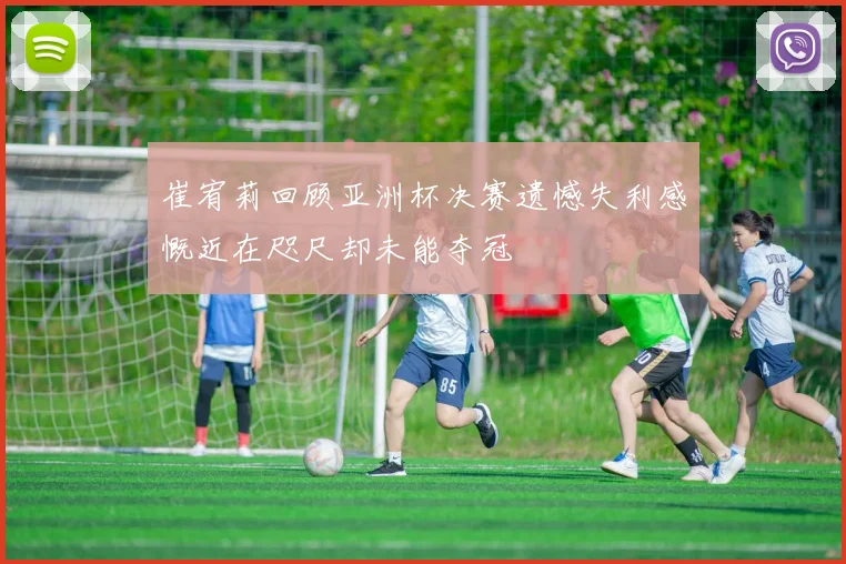 崔宥莉回顾亚洲杯决赛遗憾失利感慨近在咫尺却未能夺冠