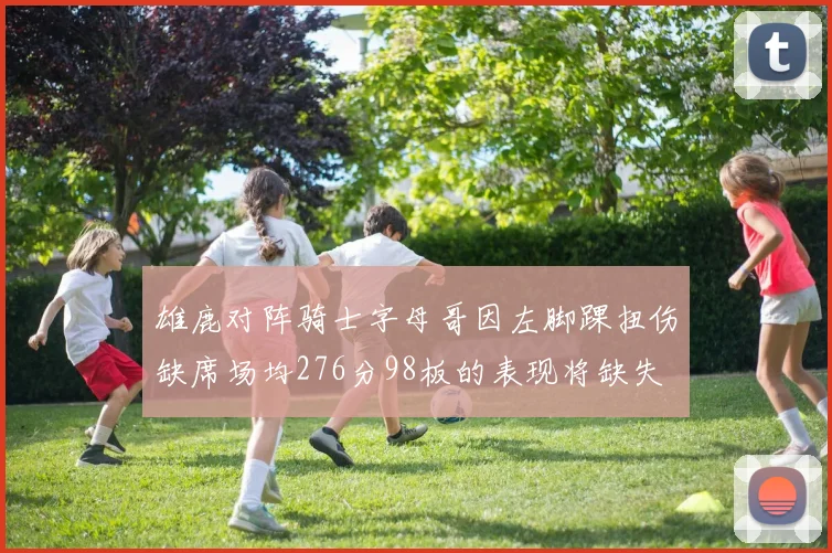 雄鹿对阵骑士字母哥因左脚踝扭伤缺席场均276分98板的表现将缺失