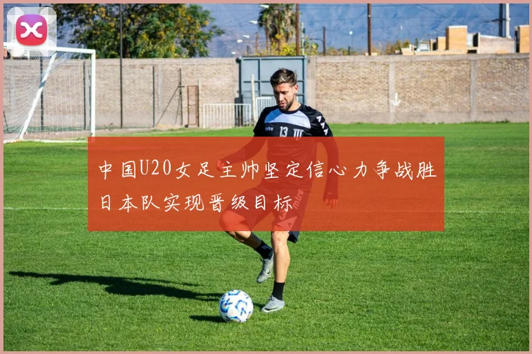 中国U20女足主帅坚定信心力争战胜日本队实现晋级目标